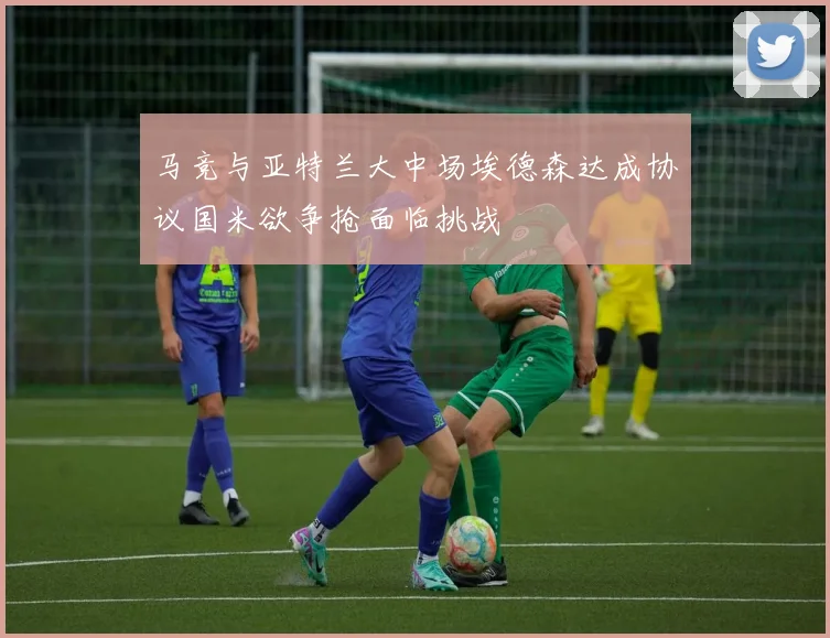 马竞与亚特兰大中场埃德森达成协议国米欲争抢面临挑战