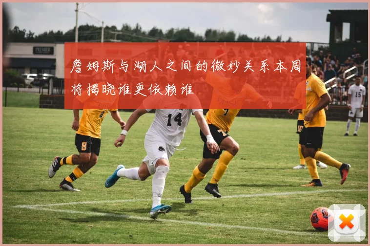 詹姆斯与湖人之间的微妙关系本周将揭晓谁更依赖谁