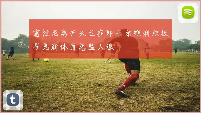 富拉尼离开米兰在即卡尔维利积极寻觅新体育总监人选