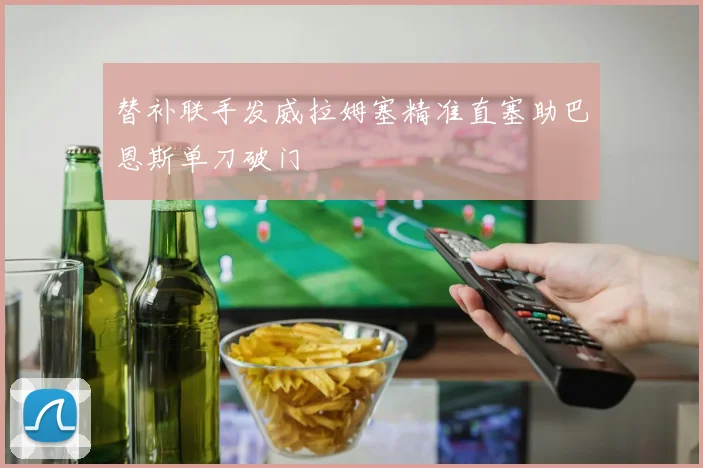 替补联手发威拉姆塞精准直塞助巴恩斯单刀破门