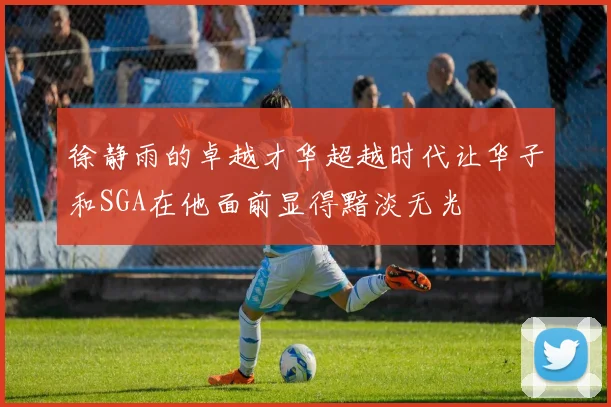 徐静雨的卓越才华超越时代让华子和SGA在他面前显得黯淡无光