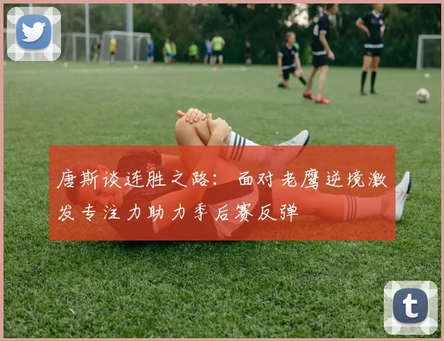 唐斯谈连胜之路：面对老鹰逆境激发专注力助力季后赛反弹