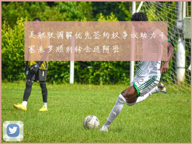 美职联调解优先签约权争议助力卡塞米罗顺利转会迈阿密