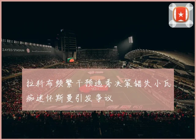 拉科布频繁干预选秀决策错失小瓦痴迷怀斯曼引发争议