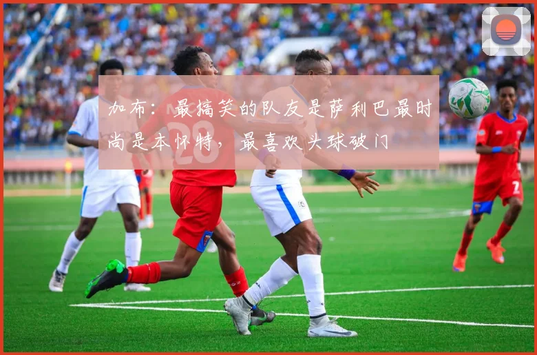 加布：最搞笑的队友是萨利巴最时尚是本怀特，最喜欢头球破门
