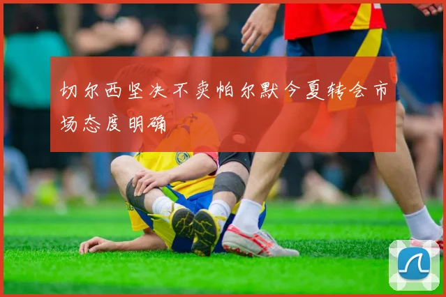 切尔西坚决不卖帕尔默今夏转会市场态度明确