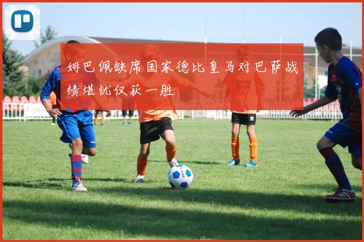 姆巴佩缺席国家德比皇马对巴萨战绩堪忧仅获一胜