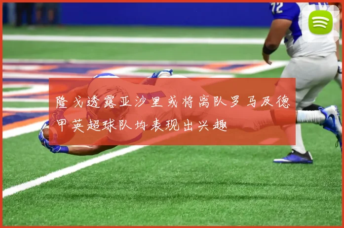 隆戈透露亚沙里或将离队罗马及德甲英超球队均表现出兴趣