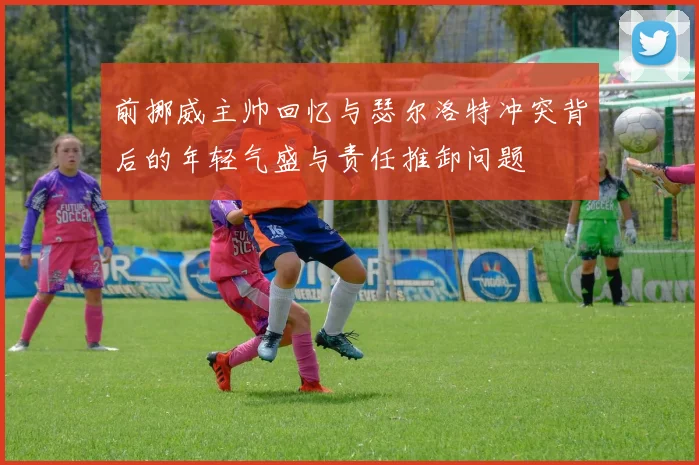 前挪威主帅回忆与瑟尔洛特冲突背后的年轻气盛与责任推卸问题