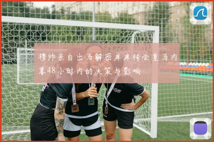 穆帅亲自出马解密库库转会皇马内幕48小时内的决策与影响
