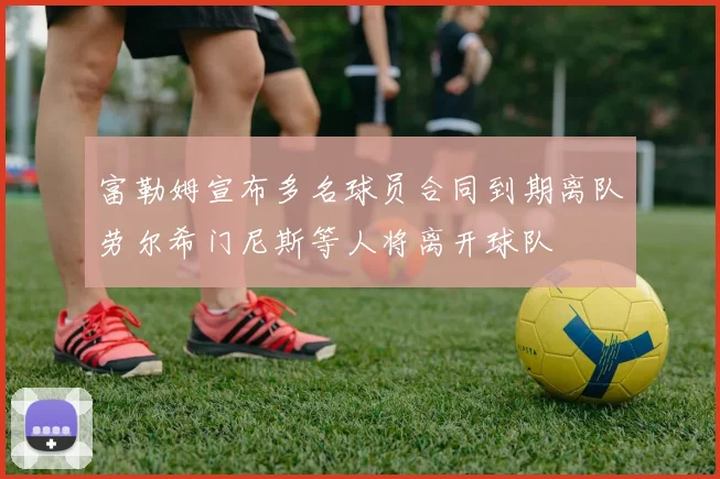 富勒姆宣布多名球员合同到期离队劳尔希门尼斯等人将离开球队