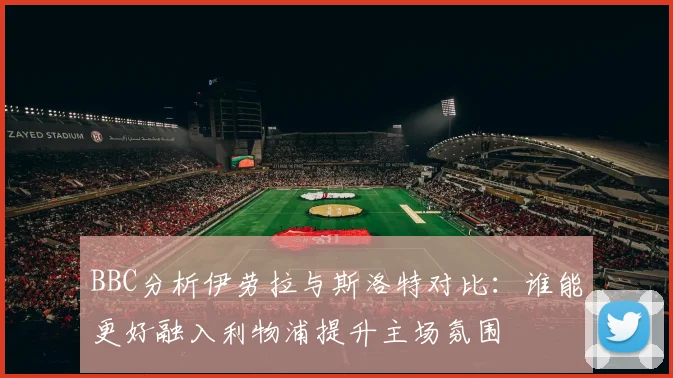 BBC分析伊劳拉与斯洛特对比：谁能更好融入利物浦提升主场氛围
