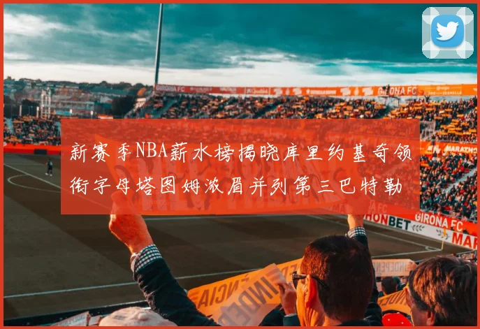 新赛季NBA薪水榜揭晓库里约基奇领衔字母塔图姆浓眉并列第三巴特勒排名第十