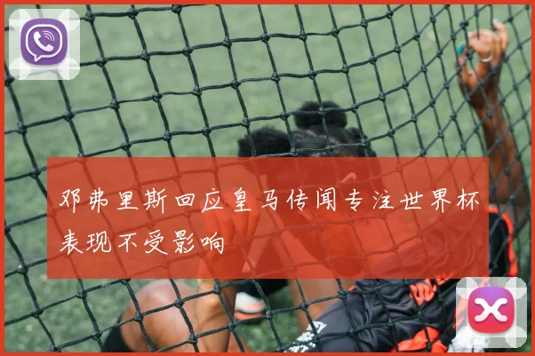 邓弗里斯回应皇马传闻专注世界杯表现不受影响