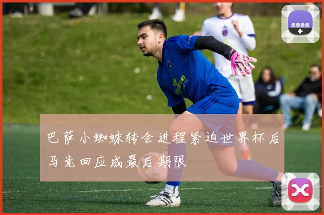 巴萨小蜘蛛转会进程紧迫世界杯后马竞回应成最后期限