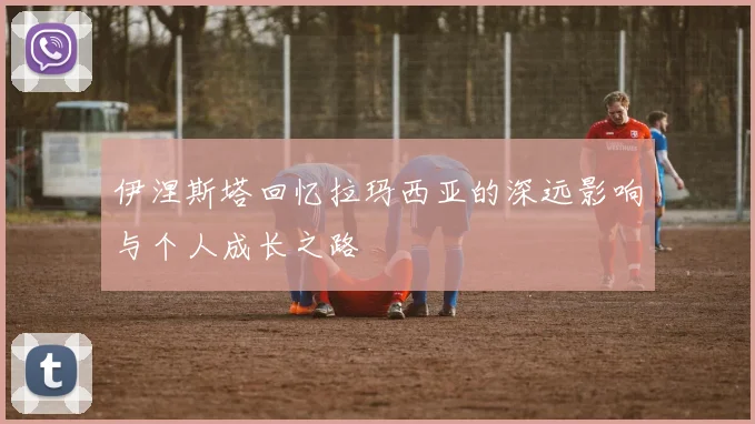 伊涅斯塔回忆拉玛西亚的深远影响与个人成长之路