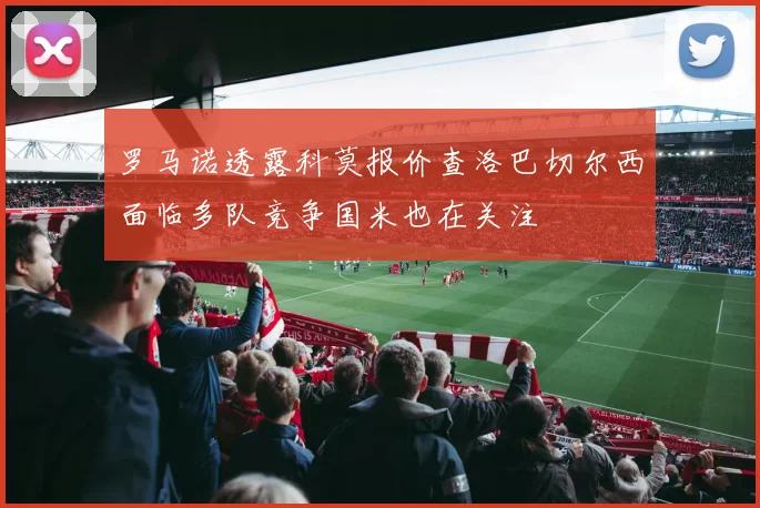 罗马诺透露科莫报价查洛巴切尔西面临多队竞争国米也在关注