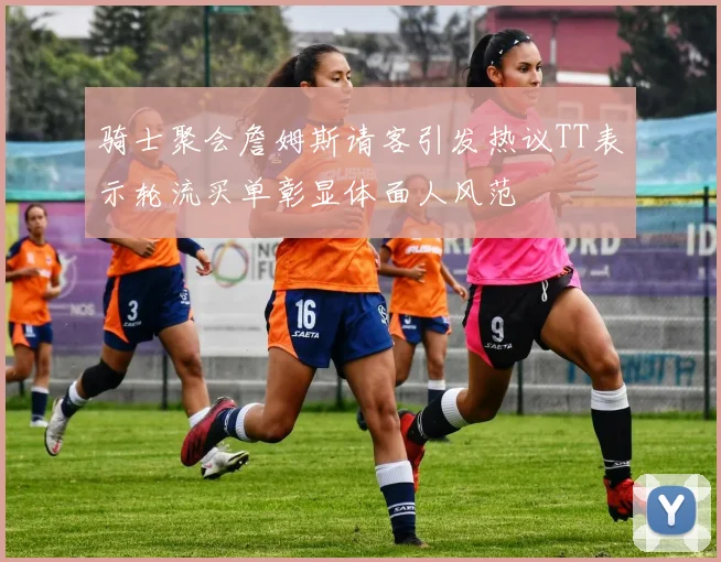 骑士聚会詹姆斯请客引发热议TT表示轮流买单彰显体面人风范
