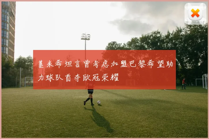 基米希坦言曾考虑加盟巴黎希望助力球队首夺欧冠荣耀