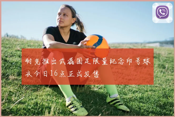 耐克推出武磊国足限量纪念印号球衣今日16点正式发售