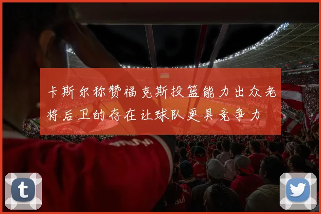卡斯尔称赞福克斯投篮能力出众老将后卫的存在让球队更具竞争力