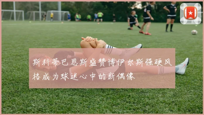 斯科蒂巴恩斯盛赞博伊尔斯强硬风格成为球迷心中的新偶像