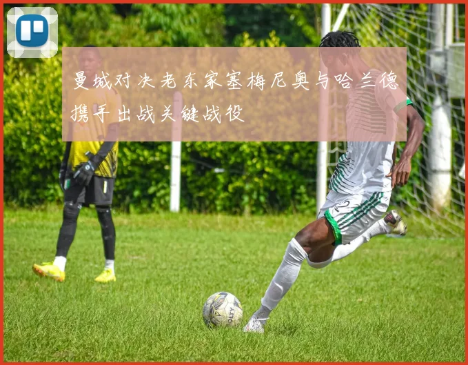 曼城对决老东家塞梅尼奥与哈兰德携手出战关键战役