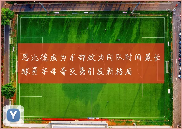 恩比德成为东部效力同队时间最长球员字母哥交易引发新格局