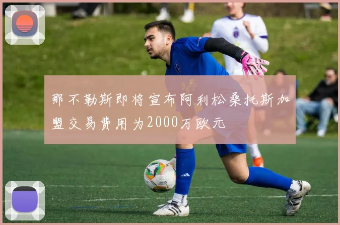 那不勒斯即将宣布阿利松桑托斯加盟交易费用为2000万欧元