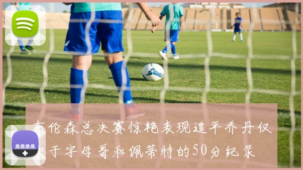 布伦森总决赛惊艳表现追平乔丹仅次于字母哥和佩蒂特的50分纪录